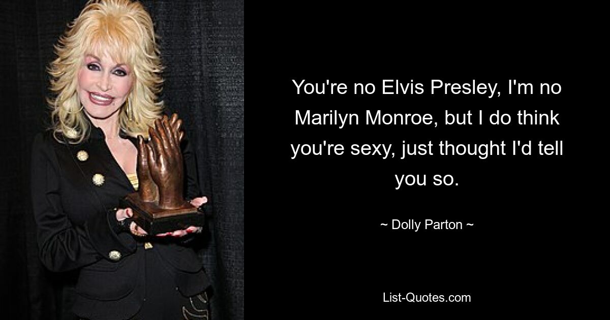 You're no Elvis Presley, I'm no Marilyn Monroe, but I do think you're sexy, just thought I'd tell you so. — © Dolly Parton