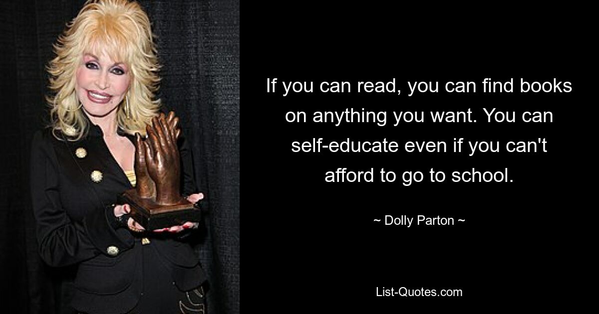 If you can read, you can find books on anything you want. You can self-educate even if you can't afford to go to school. — © Dolly Parton