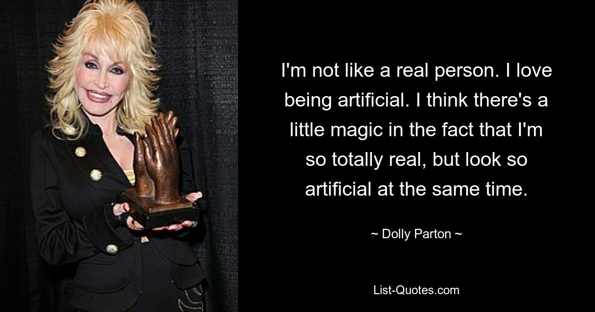 I'm not like a real person. I love being artificial. I think there's a little magic in the fact that I'm so totally real, but look so artificial at the same time. — © Dolly Parton