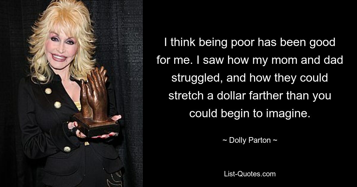 I think being poor has been good for me. I saw how my mom and dad struggled, and how they could stretch a dollar farther than you could begin to imagine. — © Dolly Parton