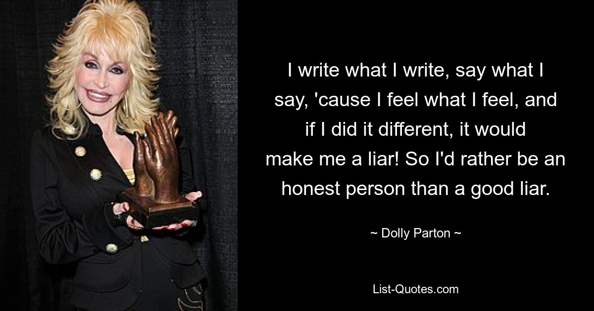 I write what I write, say what I say, 'cause I feel what I feel, and if I did it different, it would make me a liar! So I'd rather be an honest person than a good liar. — © Dolly Parton