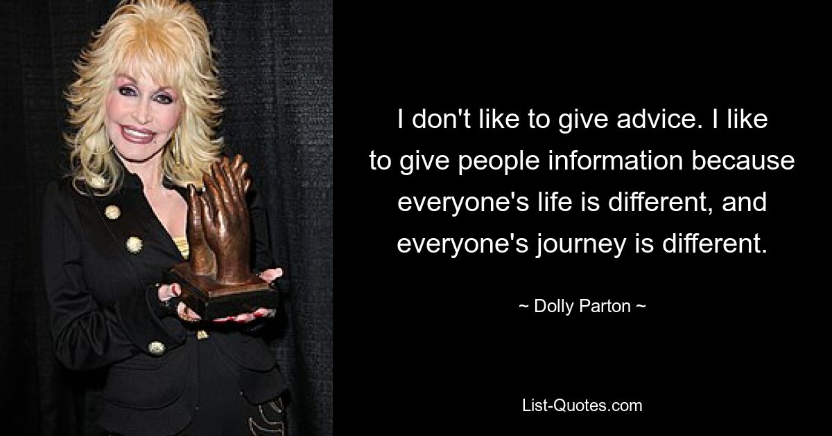 I don't like to give advice. I like to give people information because everyone's life is different, and everyone's journey is different. — © Dolly Parton