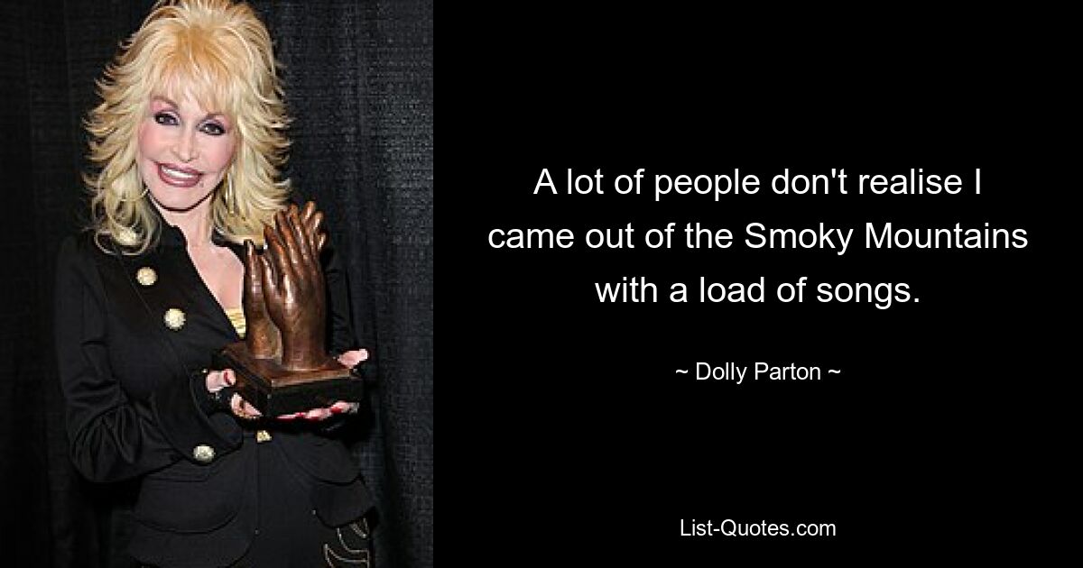 A lot of people don't realise I came out of the Smoky Mountains with a load of songs. — © Dolly Parton