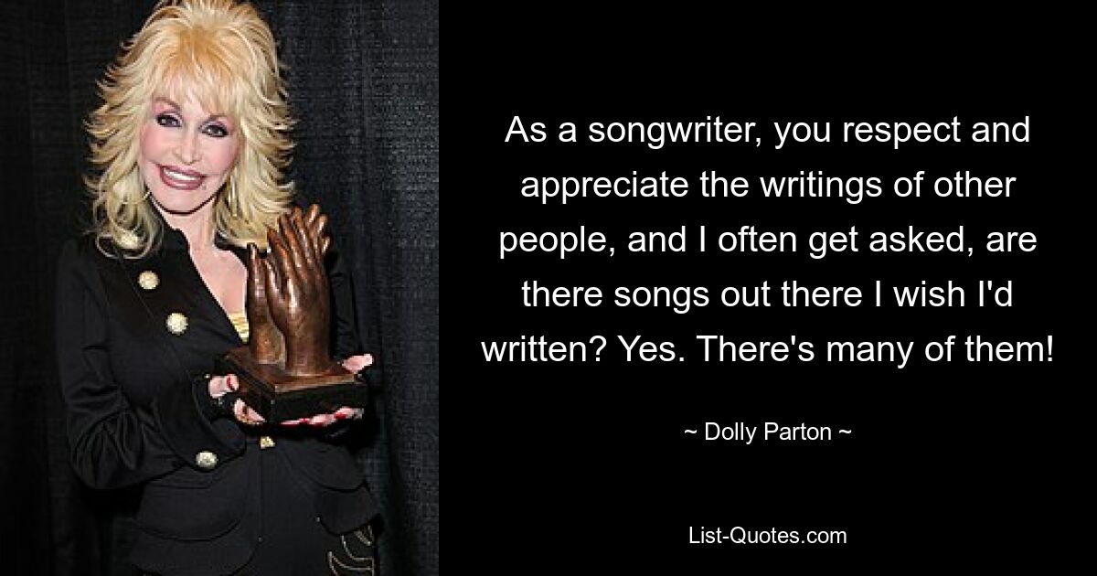 As a songwriter, you respect and appreciate the writings of other people, and I often get asked, are there songs out there I wish I'd written? Yes. There's many of them! — © Dolly Parton