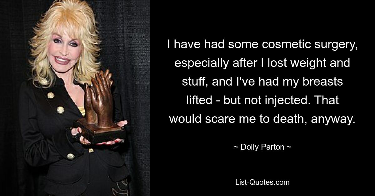 I have had some cosmetic surgery, especially after I lost weight and stuff, and I've had my breasts lifted - but not injected. That would scare me to death, anyway. — © Dolly Parton