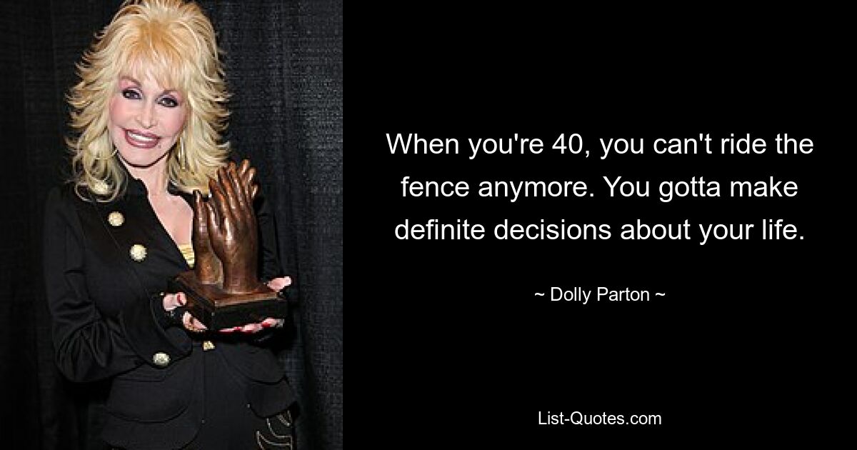 When you're 40, you can't ride the fence anymore. You gotta make definite decisions about your life. — © Dolly Parton