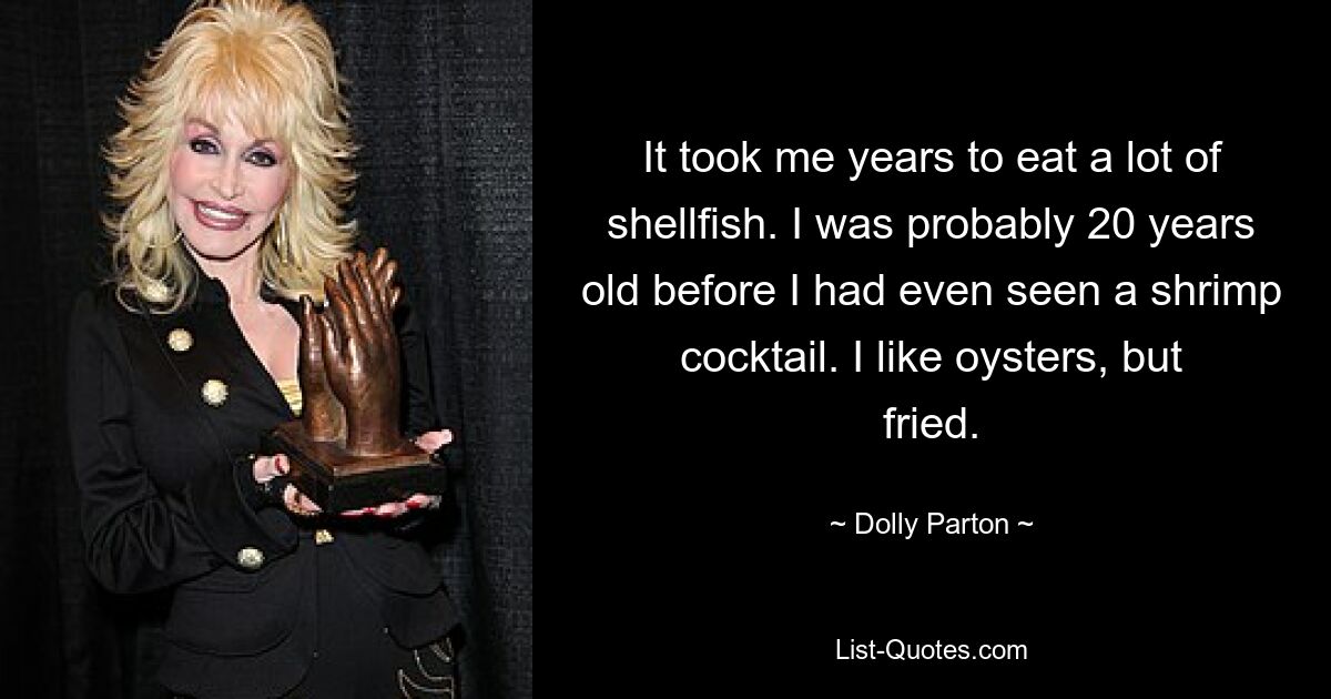 It took me years to eat a lot of shellfish. I was probably 20 years old before I had even seen a shrimp cocktail. I like oysters, but fried. — © Dolly Parton