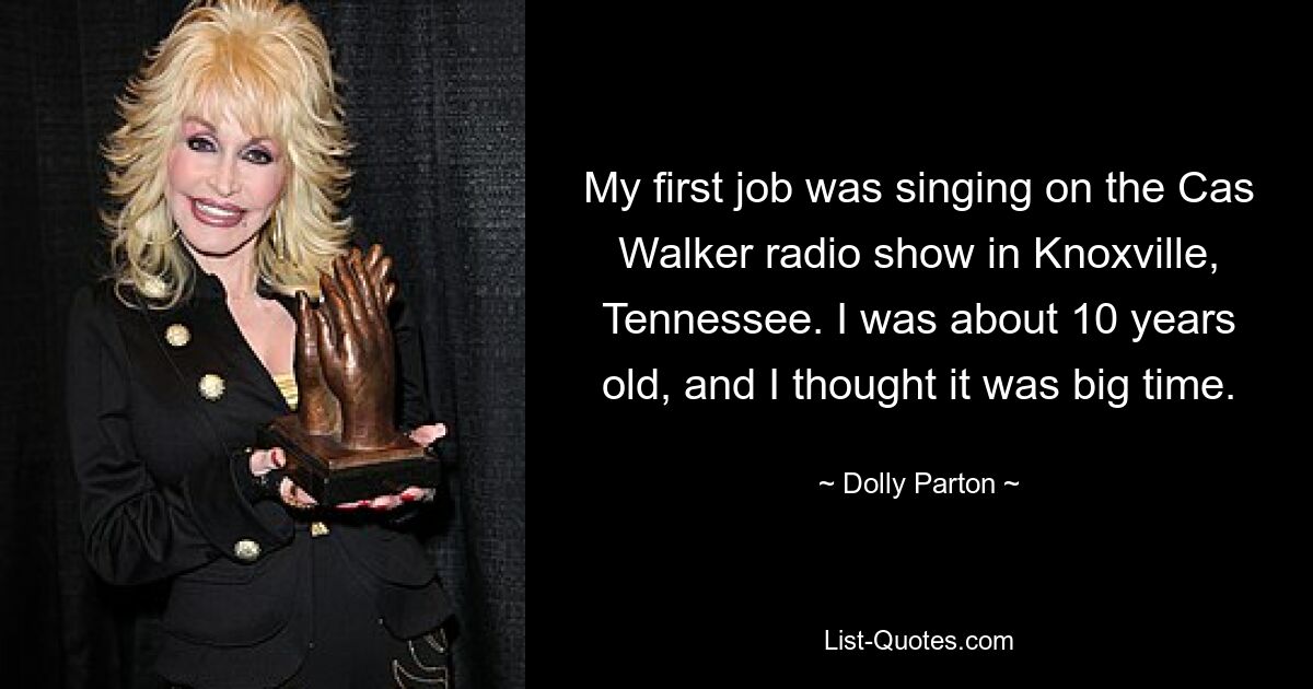 My first job was singing on the Cas Walker radio show in Knoxville, Tennessee. I was about 10 years old, and I thought it was big time. — © Dolly Parton