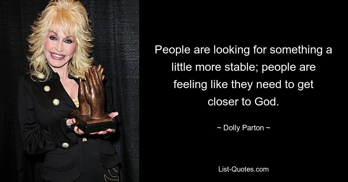 People are looking for something a little more stable; people are feeling like they need to get closer to God. — © Dolly Parton