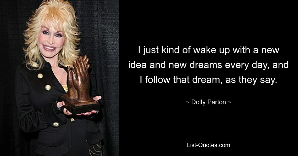 I just kind of wake up with a new idea and new dreams every day, and I follow that dream, as they say. — © Dolly Parton