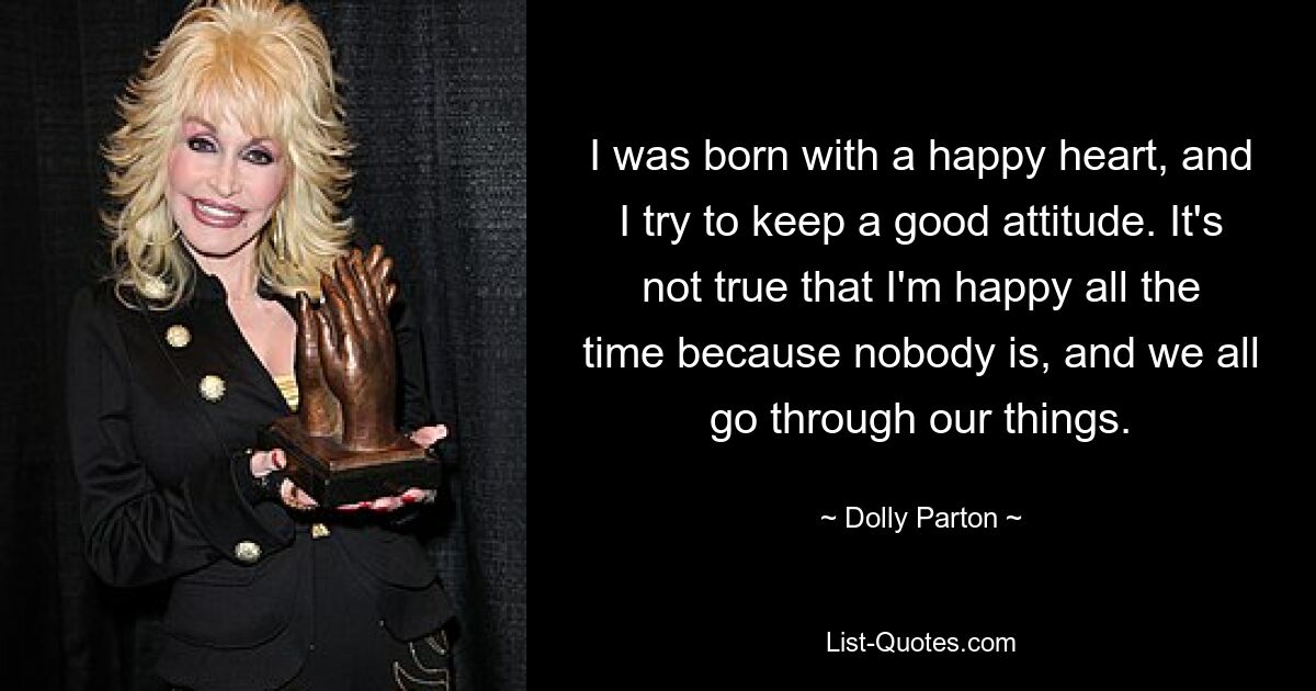 I was born with a happy heart, and I try to keep a good attitude. It's not true that I'm happy all the time because nobody is, and we all go through our things. — © Dolly Parton