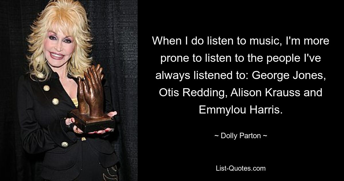 When I do listen to music, I'm more prone to listen to the people I've always listened to: George Jones, Otis Redding, Alison Krauss and Emmylou Harris. — © Dolly Parton