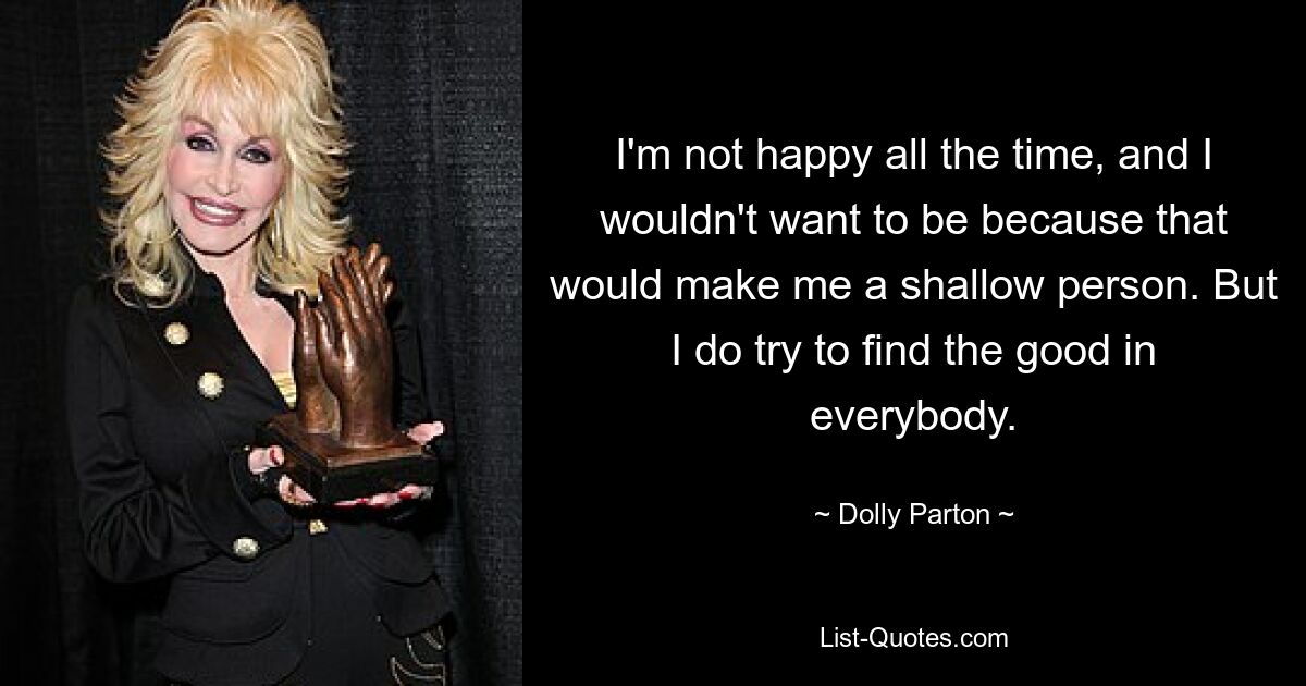 I'm not happy all the time, and I wouldn't want to be because that would make me a shallow person. But I do try to find the good in everybody. — © Dolly Parton