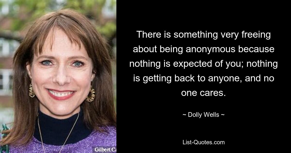 There is something very freeing about being anonymous because nothing is expected of you; nothing is getting back to anyone, and no one cares. — © Dolly Wells