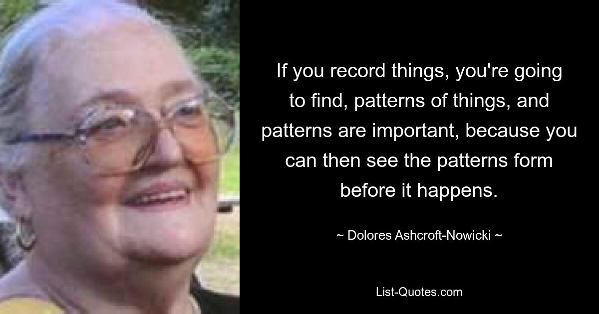 Wenn Sie Dinge aufzeichnen, werden Sie Muster von Dingen finden, und Muster sind wichtig, weil Sie dann sehen können, wie sich Muster bilden, bevor sie passieren. — © Dolores Ashcroft-Nowicki 