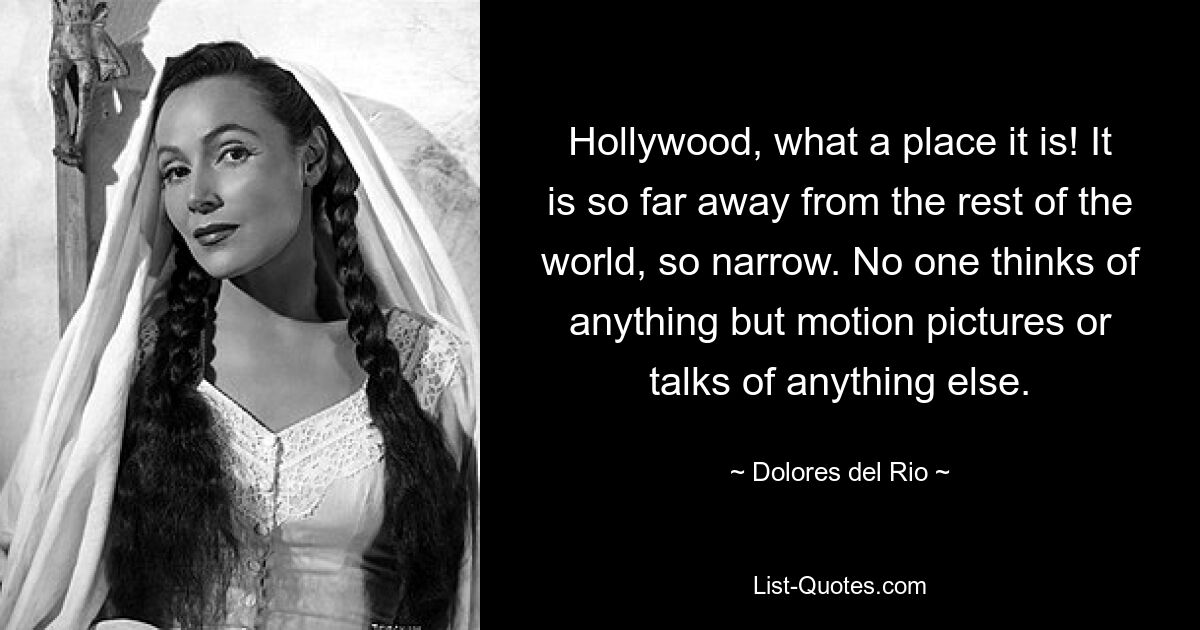 Hollywood, what a place it is! It is so far away from the rest of the world, so narrow. No one thinks of anything but motion pictures or talks of anything else. — © Dolores del Rio