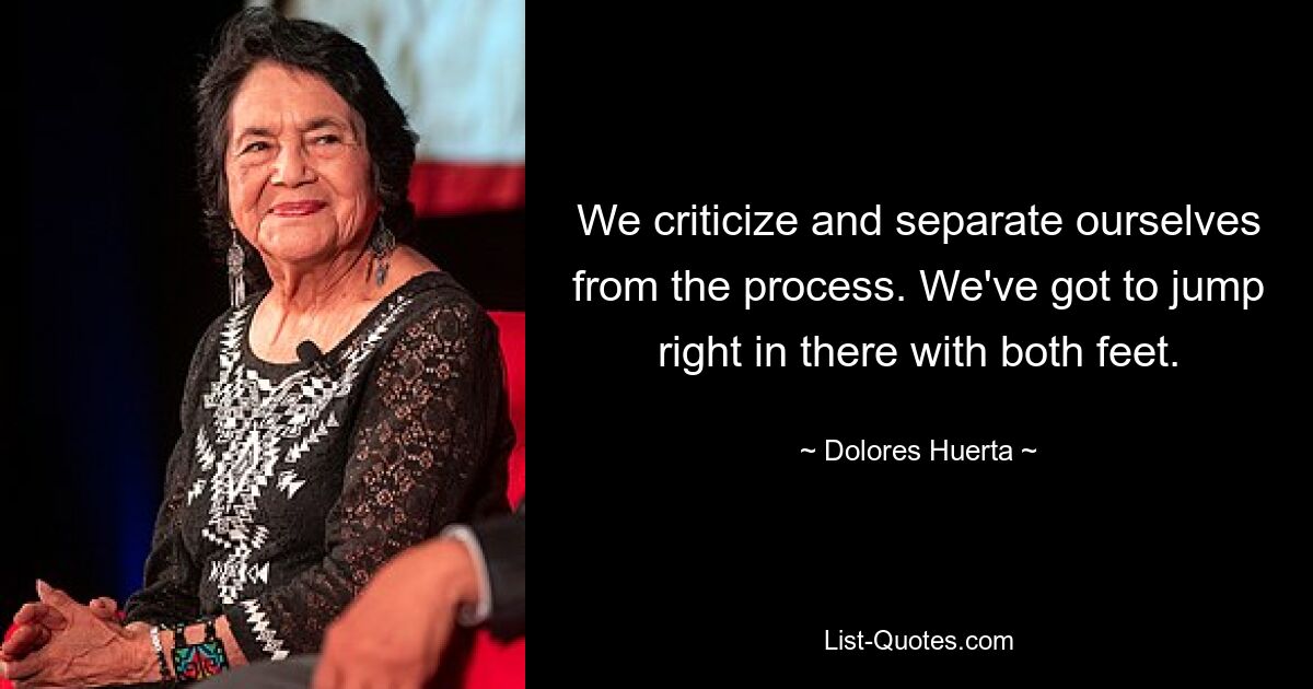 We criticize and separate ourselves from the process. We've got to jump right in there with both feet. — © Dolores Huerta