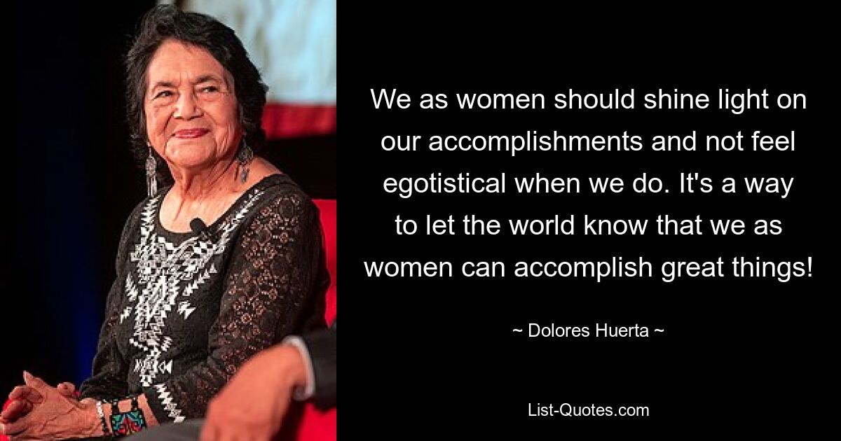 We as women should shine light on our accomplishments and not feel egotistical when we do. It's a way to let the world know that we as women can accomplish great things! — © Dolores Huerta