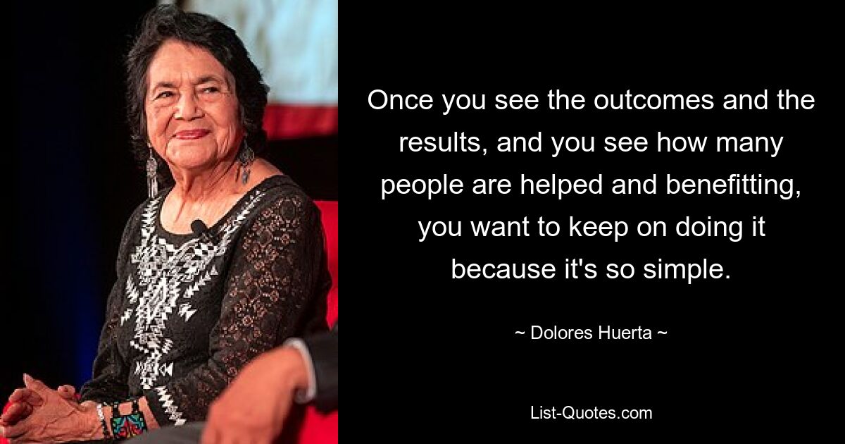 Once you see the outcomes and the results, and you see how many people are helped and benefitting, you want to keep on doing it because it's so simple. — © Dolores Huerta