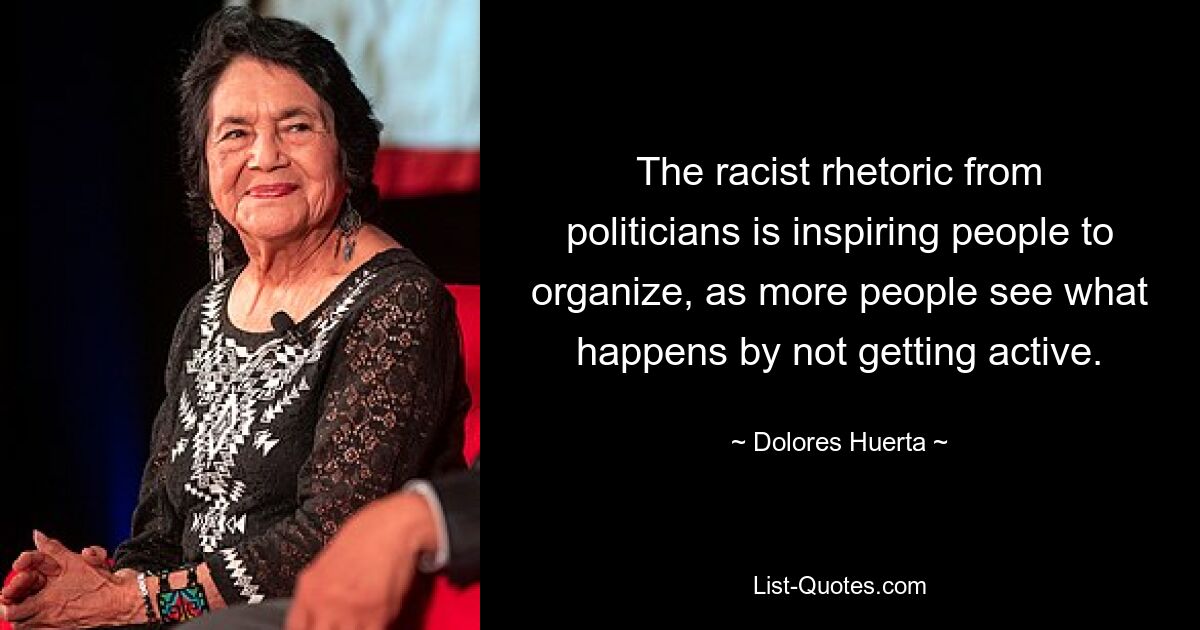 The racist rhetoric from politicians is inspiring people to organize, as more people see what happens by not getting active. — © Dolores Huerta