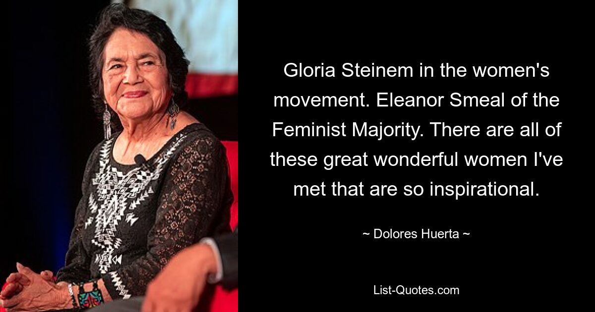 Gloria Steinem in the women's movement. Eleanor Smeal of the Feminist Majority. There are all of these great wonderful women I've met that are so inspirational. — © Dolores Huerta