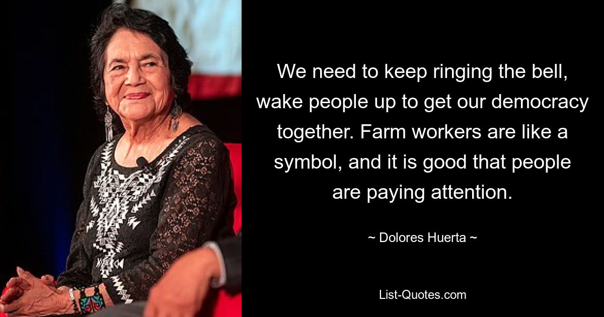 We need to keep ringing the bell, wake people up to get our democracy together. Farm workers are like a symbol, and it is good that people are paying attention. — © Dolores Huerta