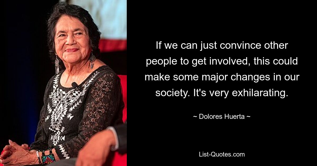 If we can just convince other people to get involved, this could make some major changes in our society. It's very exhilarating. — © Dolores Huerta