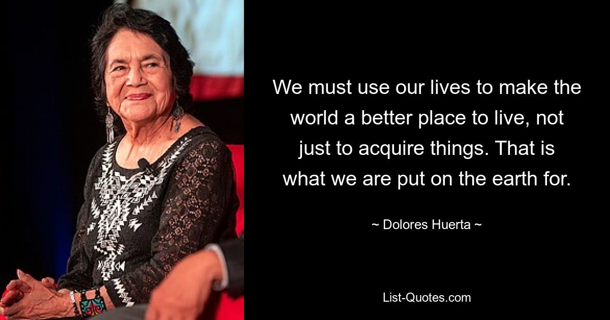 We must use our lives to make the world a better place to live, not just to acquire things. That is what we are put on the earth for. — © Dolores Huerta