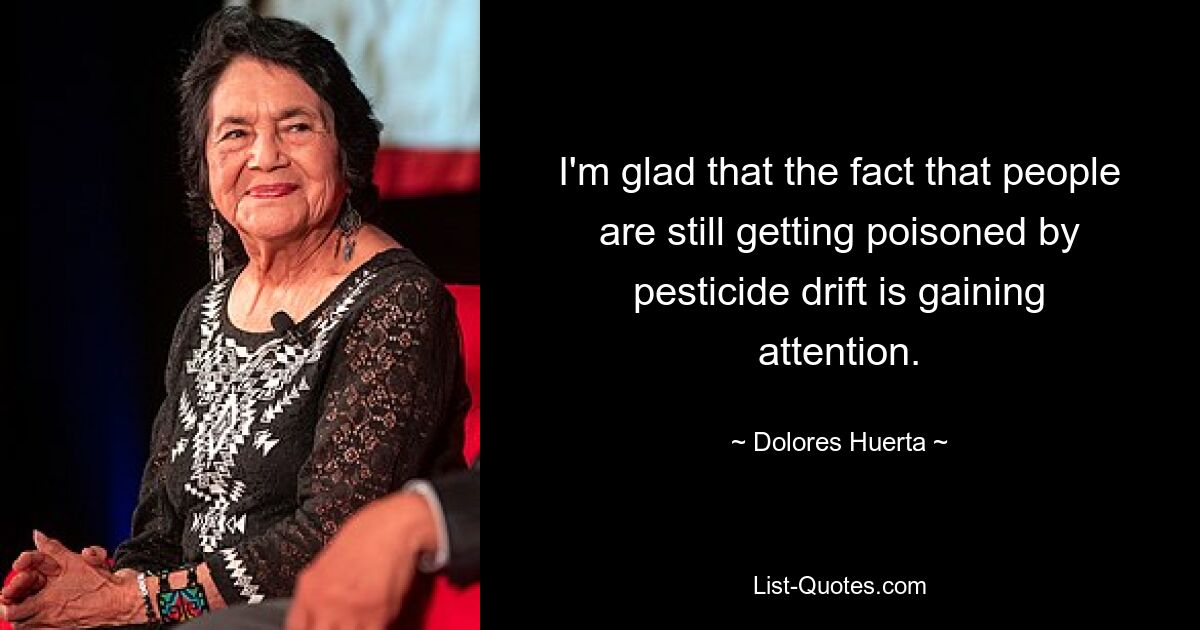 I'm glad that the fact that people are still getting poisoned by pesticide drift is gaining attention. — © Dolores Huerta