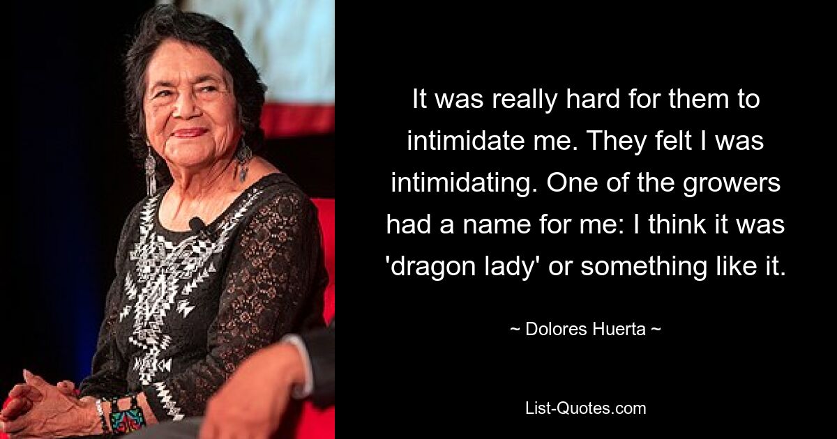 It was really hard for them to intimidate me. They felt I was intimidating. One of the growers had a name for me: I think it was 'dragon lady' or something like it. — © Dolores Huerta