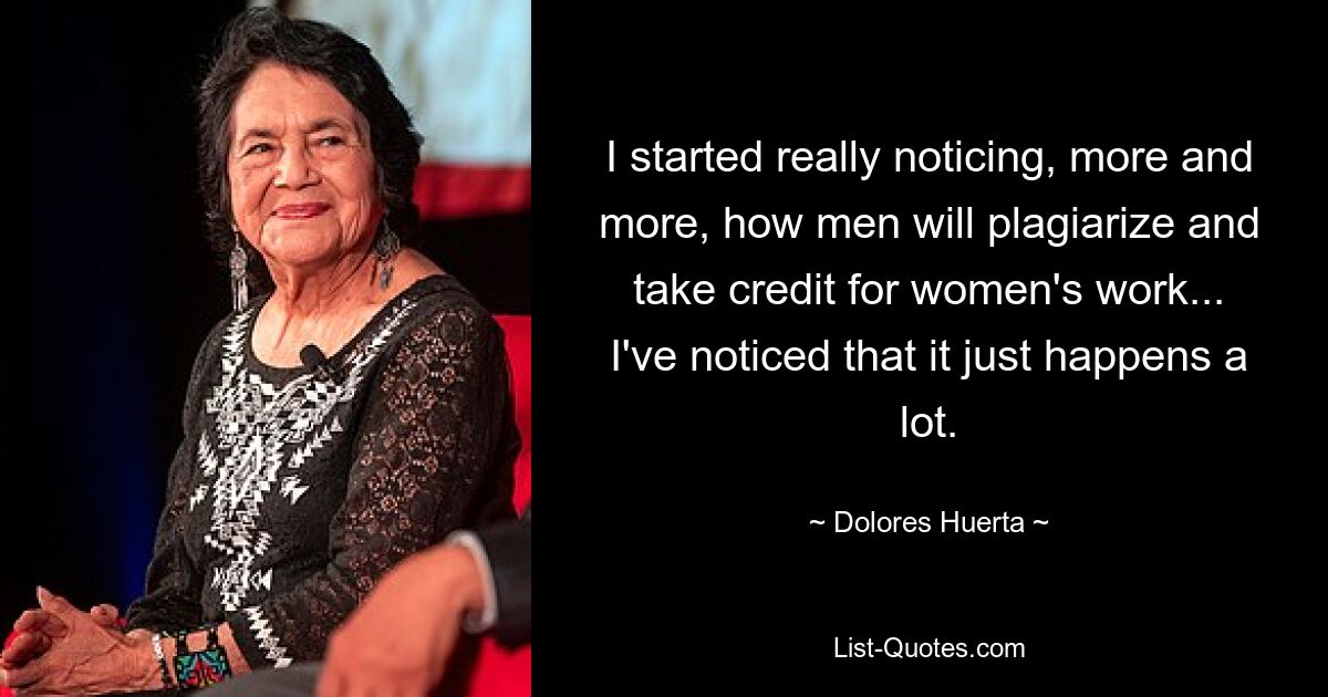 I started really noticing, more and more, how men will plagiarize and take credit for women's work... I've noticed that it just happens a lot. — © Dolores Huerta