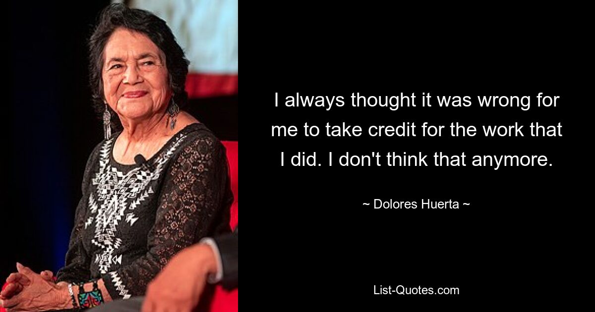 I always thought it was wrong for me to take credit for the work that I did. I don't think that anymore. — © Dolores Huerta