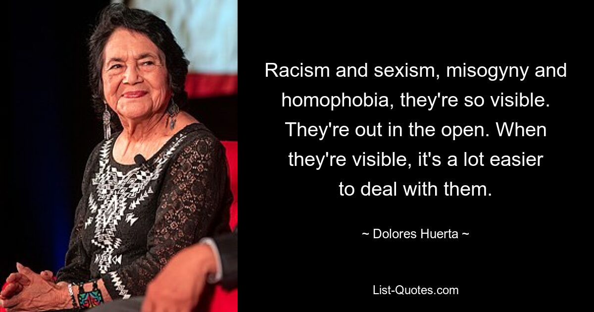 Racism and sexism, misogyny and homophobia, they're so visible. They're out in the open. When they're visible, it's a lot easier to deal with them. — © Dolores Huerta