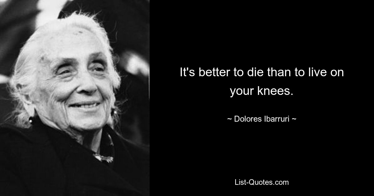 It's better to die than to live on your knees. — © Dolores Ibarruri