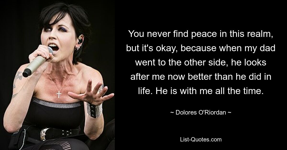 You never find peace in this realm, but it's okay, because when my dad went to the other side, he looks after me now better than he did in life. He is with me all the time. — © Dolores O'Riordan