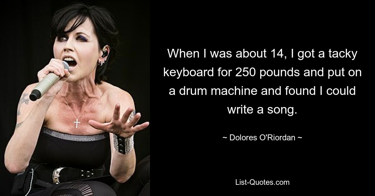 When I was about 14, I got a tacky keyboard for 250 pounds and put on a drum machine and found I could write a song. — © Dolores O'Riordan