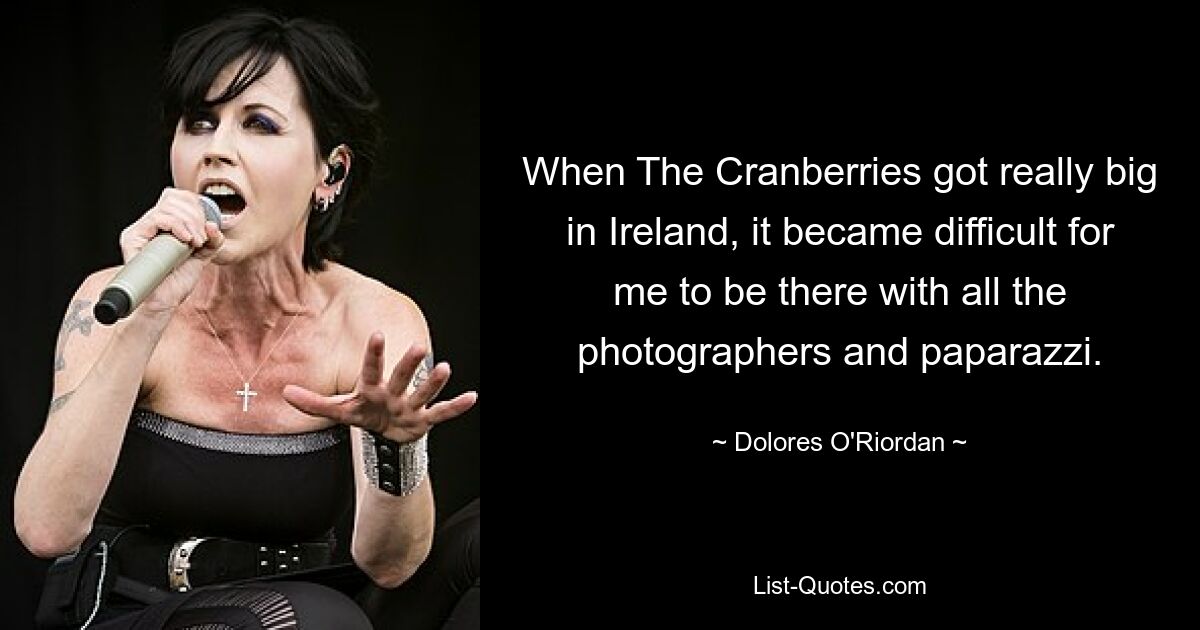 When The Cranberries got really big in Ireland, it became difficult for me to be there with all the photographers and paparazzi. — © Dolores O'Riordan