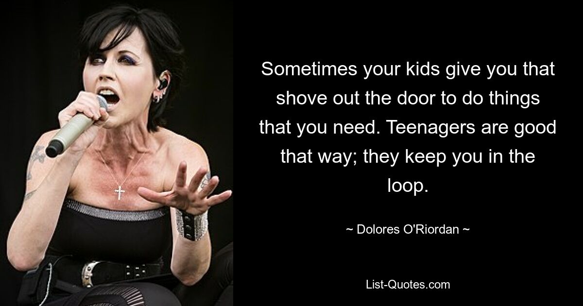 Sometimes your kids give you that shove out the door to do things that you need. Teenagers are good that way; they keep you in the loop. — © Dolores O'Riordan