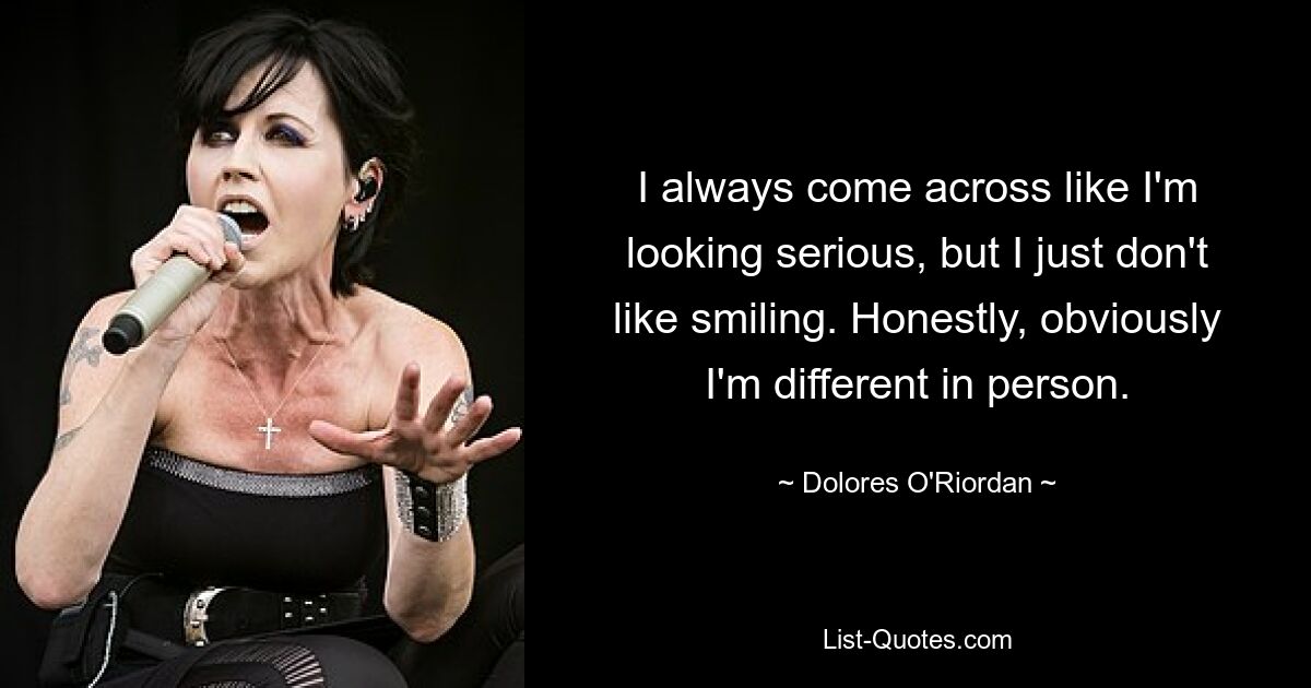 I always come across like I'm looking serious, but I just don't like smiling. Honestly, obviously I'm different in person. — © Dolores O'Riordan