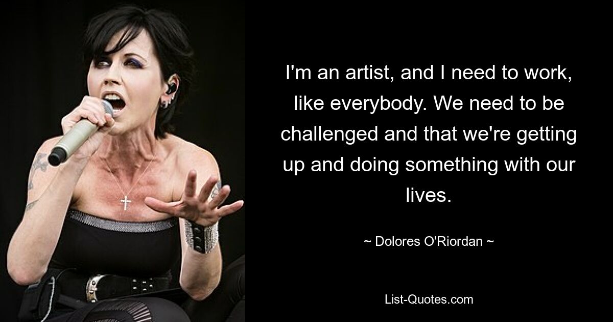 I'm an artist, and I need to work, like everybody. We need to be challenged and that we're getting up and doing something with our lives. — © Dolores O'Riordan