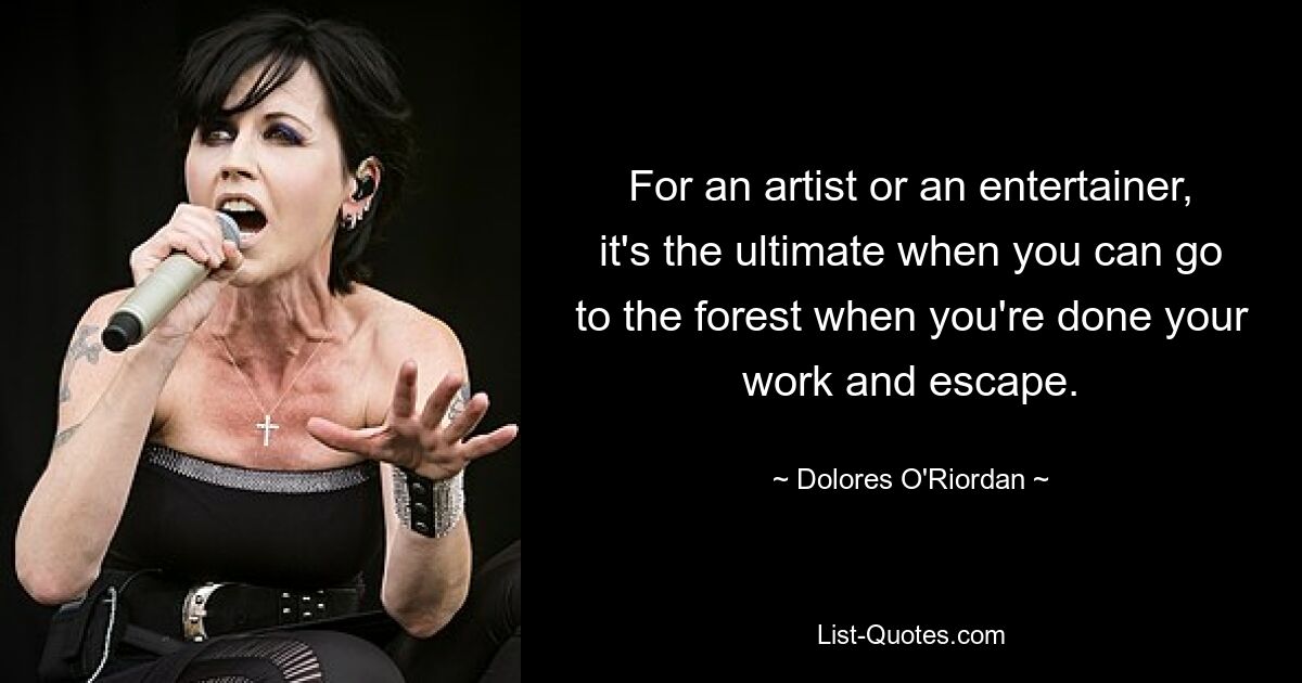 For an artist or an entertainer, it's the ultimate when you can go to the forest when you're done your work and escape. — © Dolores O'Riordan