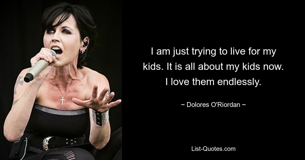 I am just trying to live for my kids. It is all about my kids now. I love them endlessly. — © Dolores O'Riordan