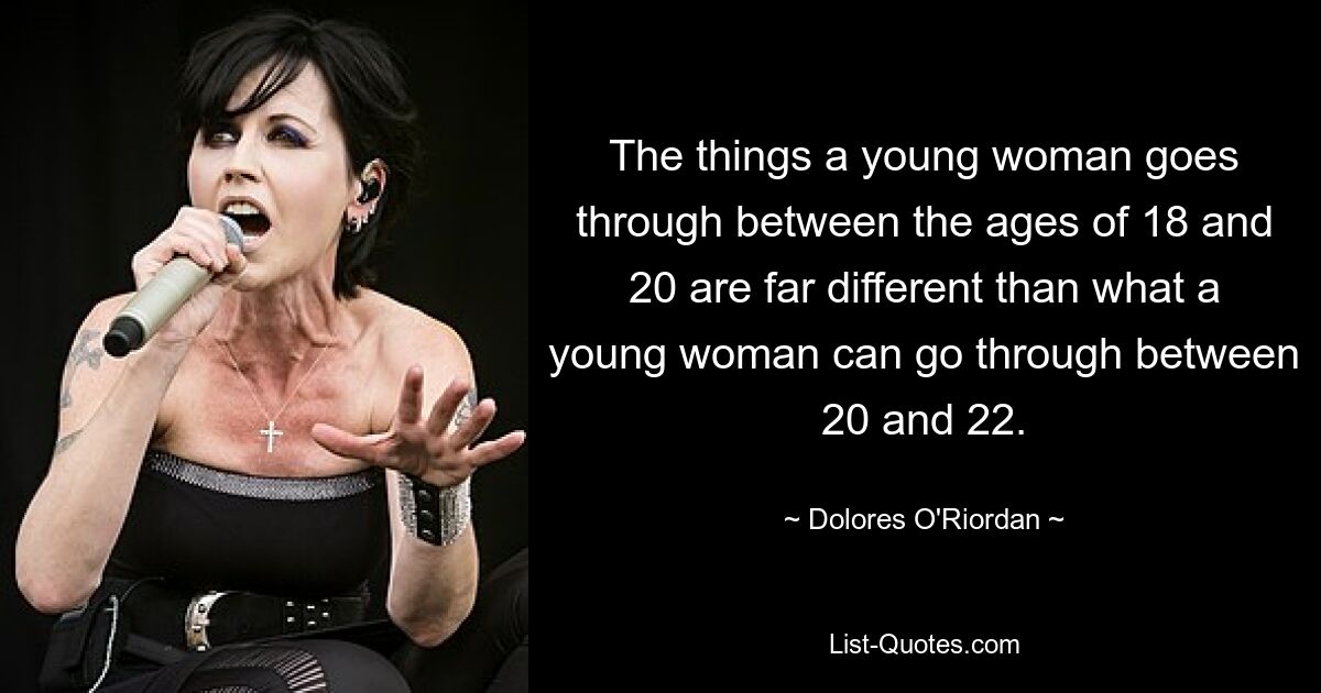 The things a young woman goes through between the ages of 18 and 20 are far different than what a young woman can go through between 20 and 22. — © Dolores O'Riordan