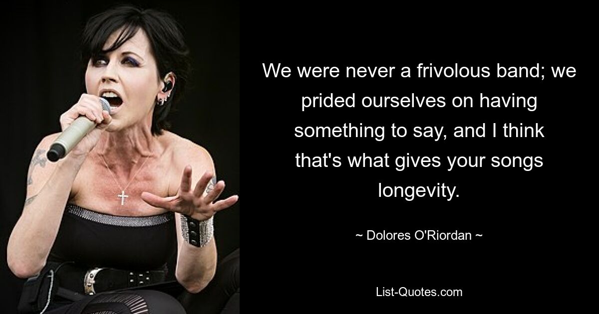 We were never a frivolous band; we prided ourselves on having something to say, and I think that's what gives your songs longevity. — © Dolores O'Riordan