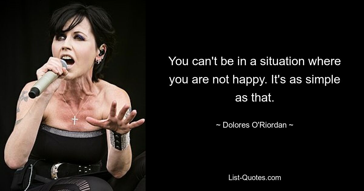 You can't be in a situation where you are not happy. It's as simple as that. — © Dolores O'Riordan