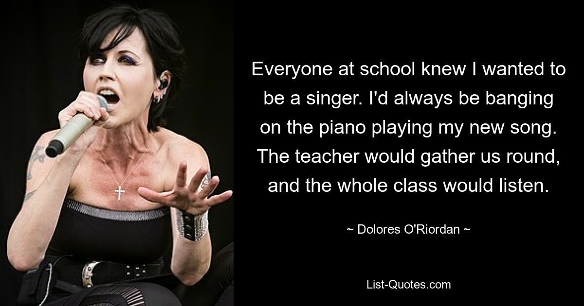 Everyone at school knew I wanted to be a singer. I'd always be banging on the piano playing my new song. The teacher would gather us round, and the whole class would listen. — © Dolores O'Riordan