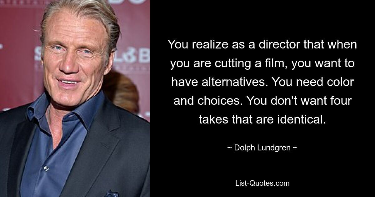 You realize as a director that when you are cutting a film, you want to have alternatives. You need color and choices. You don't want four takes that are identical. — © Dolph Lundgren