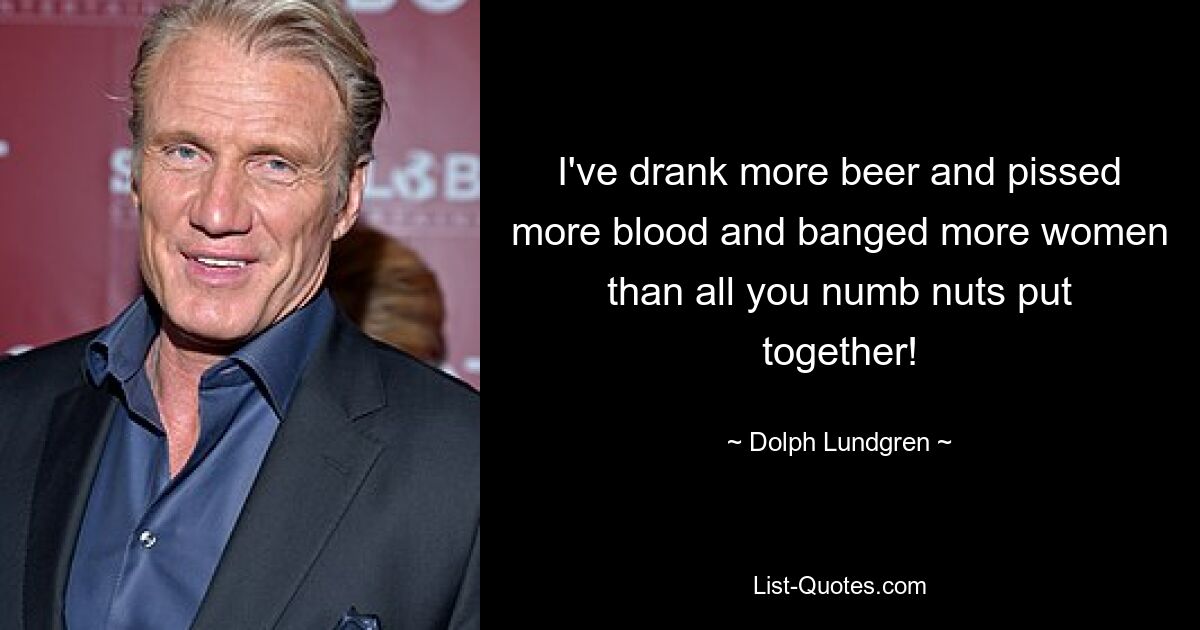 I've drank more beer and pissed more blood and banged more women than all you numb nuts put together! — © Dolph Lundgren