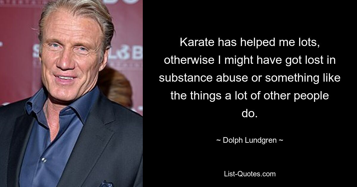 Karate has helped me lots, otherwise I might have got lost in substance abuse or something like the things a lot of other people do. — © Dolph Lundgren