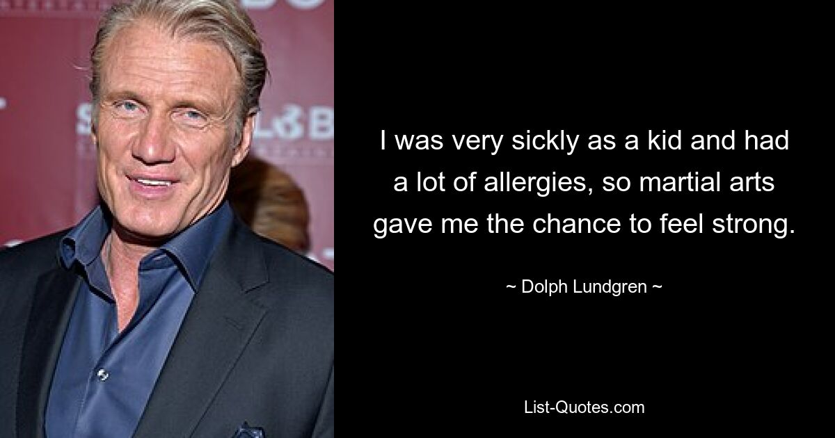 I was very sickly as a kid and had a lot of allergies, so martial arts gave me the chance to feel strong. — © Dolph Lundgren